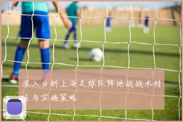 深入分析上海足球队阵地战战术特点与实施策略