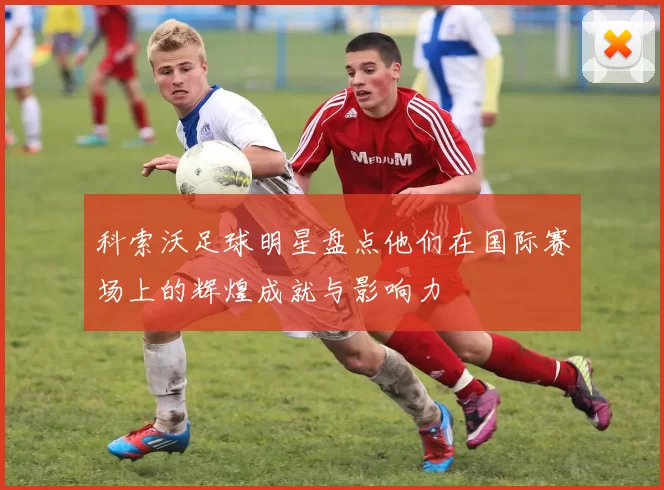 科索沃足球明星盘点他们在国际赛场上的辉煌成就与影响力