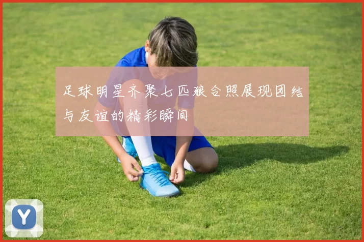 足球明星齐聚七匹狼合照展现团结与友谊的精彩瞬间