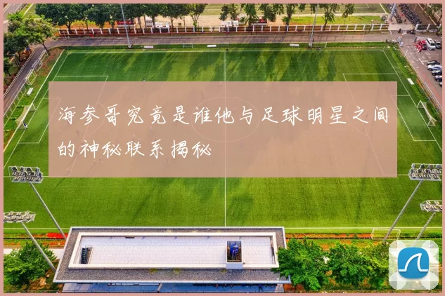 海参哥究竟是谁他与足球明星之间的神秘联系揭秘