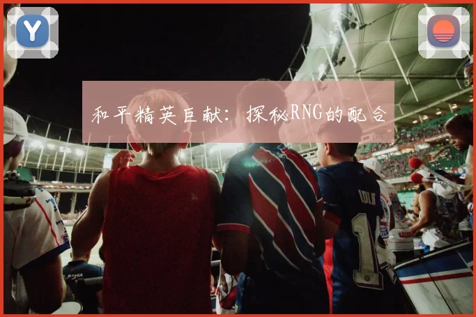 和平精英巨献：探秘RNG的配合