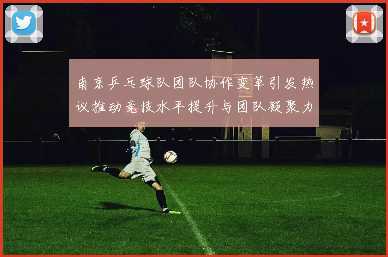 南京乒乓球队团队协作变革引发热议推动竞技水平提升与团队凝聚力增强