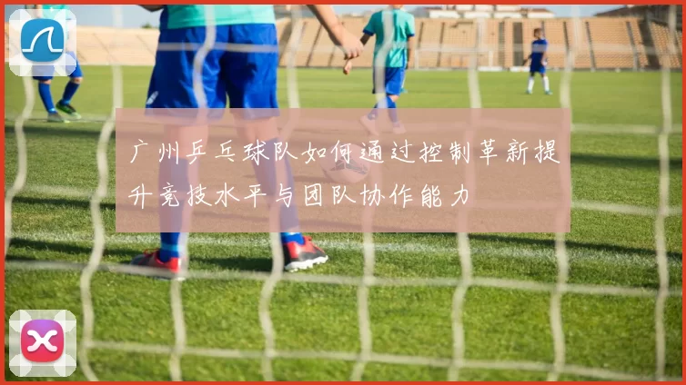 广州乒乓球队如何通过控制革新提升竞技水平与团队协作能力