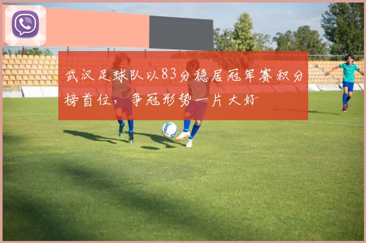 武汉足球队以83分稳居冠军赛积分榜首位，争冠形势一片大好