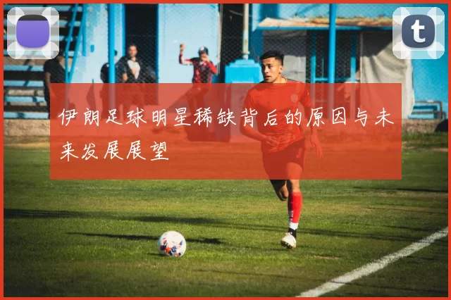 伊朗足球明星稀缺背后的原因与未来发展展望