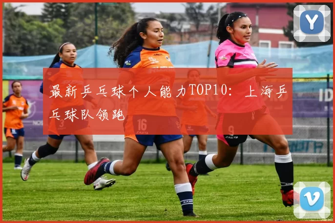 最新乒乓球个人能力TOP10：上海乒乓球队领跑