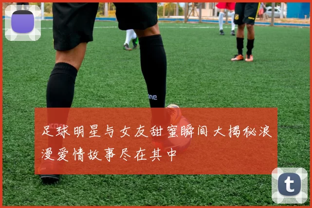 足球明星与女友甜蜜瞬间大揭秘浪漫爱情故事尽在其中