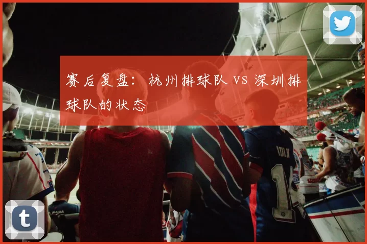 赛后复盘：杭州排球队 vs 深圳排球队的状态