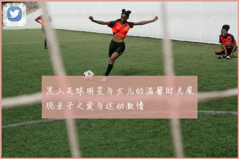 黑人足球明星与女儿的温馨时光展现亲子之爱与运动激情